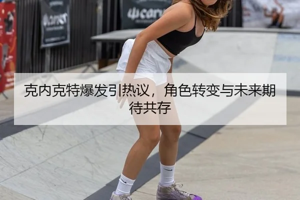 克内克特爆发引热议，角色转变与未来期待共存